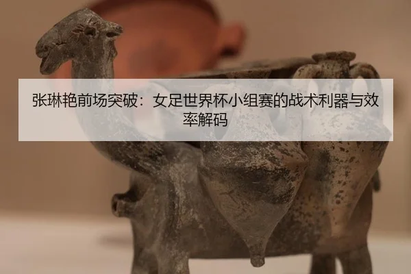 张琳艳前场突破：女足世界杯小组赛的战术利器与效率解码