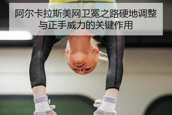 阿尔卡拉斯美网卫冕之路硬地调整与正手威力的关键作用