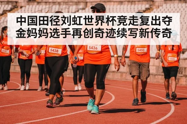 中国田径刘虹世界杯竞走复出夺金妈妈选手再创奇迹续写新传奇